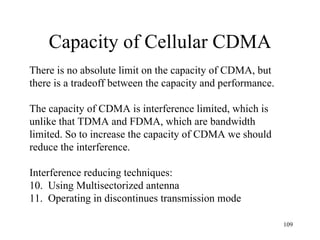 Capacity of Cellular CDMA There is no absolute limit on the capacity of CDMA, but  there is a tradeoff between the capacity and performance. The capacity of CDMA is interference limited, which is  unlike that TDMA and FDMA, which are bandwidth limited. So to increase the capacity of CDMA we should reduce the interference. Interference reducing techniques: Using Multisectorized antenna Operating in discontinues transmission mode 