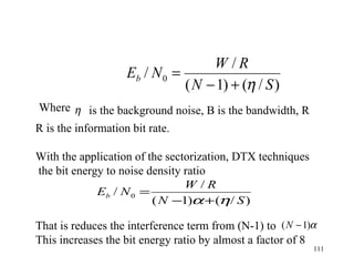 R is the information bit rate.  With the application of the sectorization, DTX techniques the bit energy to noise density ratio  That is reduces the interference term from (N-1) to  This increases the bit energy ratio by almost a factor of 8  Where  is the background noise, B is the bandwidth, R 