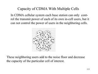 Capacity of CDMA With Multiple Cells In CDMA cellular system each base station can only  cont- rol the transmit power of each of its own in-cell users, but it can not control the power of users in the neighboring cells. These neighboring users add to the noise floor and decrease the capacity of the particular cell of interest. 