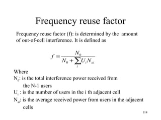 Frequency reuse factor Frequency reuse factor (f): is determined by the  amount  of out-of-cell interference. It is defined as  Where N 0 : is the total interference power received from  the N-1 users U i   : is the number of users in the i th adjacent cell N ai : is the average received power from users in the adjacent cells 