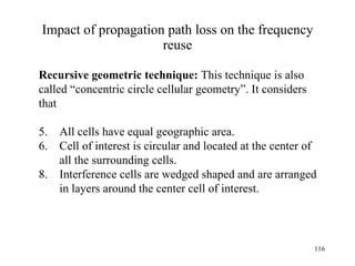 Impact of propagation path loss on the frequency reuse Recursive geometric technique:  This technique is also  called “concentric circle cellular geometry”. It considers  that All cells have equal geographic area. Cell of interest is circular and located at the center of    all the surrounding cells. Interference cells are wedged shaped and are arranged    in layers around the center cell of interest. 