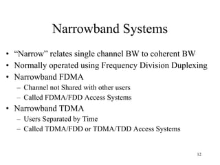 Narrowband Systems “ Narrow” relates single channel BW to coherent BW Normally operated using Frequency Division Duplexing Narrowband FDMA Channel not Shared with other users Called FDMA/FDD Access Systems Narrowband TDMA Users Separated by Time Called TDMA/FDD or TDMA/TDD Access Systems 