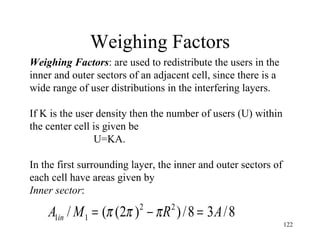 Weighing Factors Weighing Factors : are used to redistribute the users in the inner and outer sectors of an adjacent cell, since there is a  wide range of user distributions in the interfering layers. If K is the user density then the number of users (U) within the center cell is given be  U=KA. In the first surrounding layer, the inner and outer sectors of each cell have areas given by Inner sector : 