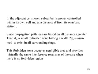 In the adjacent cells, each subscriber is power controlled within its own cell and at a distance  d ’   from its own base  station . Since propagation path loss are based on all distances greater Than d 0 , a small forbidden zone having a width 2d 0  is assu- med  to exist in all surrounding rings.  This forbidden zone occupies negligible area and provides virtually the same interference results as of the case when  there is no forbidden region 