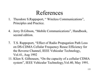 References Theodore S.Rappaport, “ Wireless Communications”,  Principles and Practice. Jerry D.Gibson, “Mobile Communications”, Handbook, second edition. T.S. Rappoport, “Effect of Radio Propagation Path Loss on DS-CDMA Cellular Frequency Reuse Efficiency for the Reverse Channel, IEEE Vehicular Technology, Vol.41, Aug 1992 Klien S. Gilhousen, “On the capacity of a cellular CDMA  system”, IEEE Vehicular Technology,Vol.40, May 1991. 