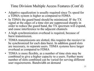 Time Division Multiple Access Features (Cont’d) Adaptive equalization is usually required since Tx speed for a TDMA system is higher as compared to FDMA In TDMA the guard band should be minimized. IF the TX signal at the edges of a time slot are suppressed sharply in order to reduce the guard band, the TX spectrum will expand, and cause interference to the adjacent channels A high synchronization overhead is required, because of burst transmission.  TDMA transmissions are slotted, this requires the receievr to be synchronized for each data burst. In addition guard slots are necessary, to separate users. TDMA systems have larger overhead as compared to FDMA TDMA is more flexible, as a number of time slots may be combined to give a higher capacity to a users. Further more number of slots combined can be varied for serving different user requirements. Bandwidth on demand 