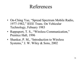References On-Ching Yue, “Spread Spectrum Mobile Radio, 1977-1982,” IEEE Trans. On Vehicular Technology, Febuary 1983 Rappaport, T. S., “Wireless Communication,” Prentice Hall, 1996 Shankar, P. M., “Introduction to Wireless Systems,” J. W. Wiley & Sons, 2002 