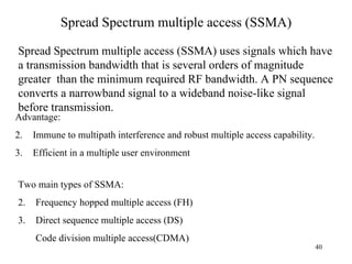Spread Spectrum multiple access (SSMA) Spread Spectrum multiple access (SSMA) uses signals which have  a transmission bandwidth that is several orders of magnitude greater  than the minimum required RF bandwidth. A PN sequence converts a narrowband signal to a wideband noise-like signal before transmission. Two main types of SSMA: Frequency hopped multiple access (FH) Direct sequence multiple access (DS) Code division multiple access(CDMA) Advantage: Immune to multipath interference and robust multiple access capability. Efficient in a multiple user environment 