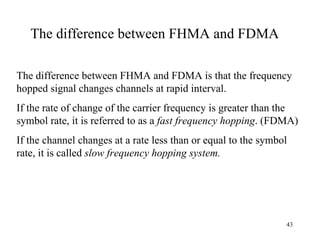 The difference between FHMA and FDMA The difference between FHMA and FDMA is that the frequency hopped signal changes channels at rapid interval.  If the rate of change of the carrier frequency is greater than the symbol rate, it is referred to as a  fast frequency hopping . (FDMA) If the channel changes at a rate less than or equal to the symbol rate, it is called  slow frequency hopping system. 