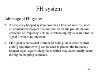 FH system Advantage of FH system A frequency hopped system provides a level of security, since an unintended receiver that does not know the pseudorandom sequence of frequency slots must retune rapidly to search for the signal it wishes to intercept. FH signal is somewhat immune to fading, since error control coding and interleaving can be used to protect the frequency hopped signal against deep fades which may occasionally occur during the hopping sequence. 