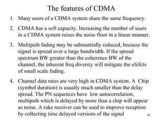 The features of CDMA Many users of a CDMA system share the same frequency. CDMA has a soft capacity. Increasing the number of users in a CDMA system raises the noise floor in a linear manner. Multipath fading may be substantially reduced, because the signal is spread over a large bandwidth. If the spread spectrum BW greater than the coherence BW of the channel, the inherent freq diversty will mitigate the efefcts of small scale fading.  Channel data rates are very high in CDMA system. A  Chip (symbol duration) is usually much smaller than the delay spread. The PN sequences have  low autocorrelation, multipath which is delayed by more than a chip will appear as noise. A rake receiver can be used to improve reception by collecting time delayed versions of the signal 