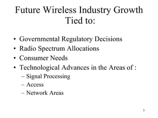 Future Wireless Industry Growth  Tied to: Governmental Regulatory Decisions Radio Spectrum Allocations Consumer Needs Technological Advances in the Areas of : Signal Processing Access Network Areas  