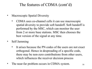 The features of CDMA (cont’d) Macroscopic Spatial Diversity CDMA uses co-channel cells it can use macroscopic spatial diversity to provide soft handoff. Soft handoff is performed by the MSC, which can monitor the user from 2 or more base stations. MSC then chooses the best version of the signal at any time.  Self Jamming  It arises because the PN codes of the users are not exact orthogonal. Hence in despreading of a specific code, there may be non-zero contributions from other users, which influences the receiver decision process The near-far problem occurs in CDMA system. 
