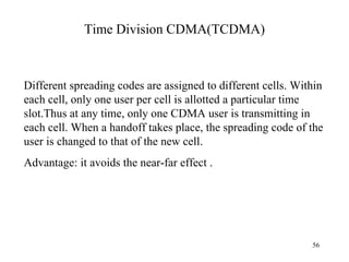 Time Division CDMA(TCDMA) Different spreading codes are assigned to different cells. Within each cell, only one user per cell is allotted a particular time slot.Thus at any time, only one CDMA user is transmitting in each cell. When a handoff takes place, the spreading code of the user is changed to that of the new cell.  Advantage: it avoids the near-far effect . 