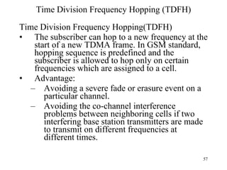 Time Division Frequency Hopping (TDFH) Time Division Frequency Hopping(TDFH) The subscriber can hop to a new frequency at the start of a new TDMA frame. In GSM standard, hopping sequence is predefined and the subscriber is allowed to hop only on certain frequencies which are assigned to a cell. Advantage:  Avoiding a severe fade or erasure event on a particular channel. Avoiding the co-channel interference problems between neighboring cells if two interfering base station transmitters are made to transmit on different frequencies at different times. 