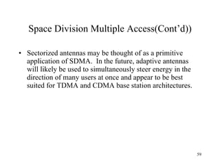 Space Division Multiple Access(Cont’d)) Sectorized antennas may be thought of as a primitive application of SDMA.  In the future, adaptive antennas will likely be used to simultaneously steer energy in the direction of many users at once and appear to be best suited for TDMA and CDMA base station architectures. 