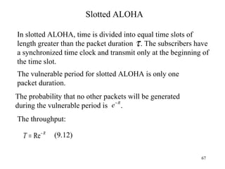 Slotted ALOHA In slotted ALOHA, time is divided into equal time slots of length greater than the packet duration  . The subscribers have a synchronized time clock and transmit only at the beginning of the time slot. The vulnerable period for slotted ALOHA is only one packet duration. The probability that no other packets will be generated during the vulnerable period is  . The throughput: (9.12) 