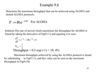 Example 9.6 Determine the maximum throughput that can be achieved using ALOHA and slotted ALOHA protocols. Solution:The rate of arrival which maximizes the throughput for ALOHA is found by taking the derivative of Eq(9.11) and equating it to zero. Maximum throughput achieved by using the ALOHA protocol is found by substituting  in Eq(9.11), and this value can be seen as the maximum throughput in Fig(9.10) For ALOHA Throughput = 0.5 exp (-1) = 18. 4% 