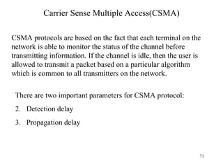 Carrier Sense Multiple Access(CSMA) CSMA protocols are based on the fact that each terminal on the network is able to monitor the status of the channel before transmitting information. If the channel is idle, then the user is allowed to transmit a packet based on a particular algorithm which is common to all transmitters on the network. There are two important parameters for CSMA protocol: Detection delay Propagation delay 