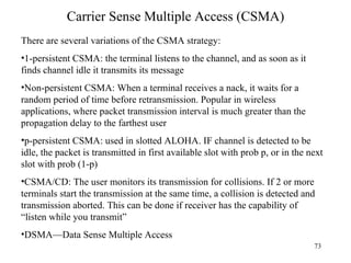 Carrier Sense Multiple Access (CSMA) There are several variations of the CSMA strategy: 1-persistent CSMA: the terminal listens to the channel, and as soon as it finds channel idle it transmits its message Non-persistent CSMA: When a terminal receives a nack, it waits for a random period of time before retransmission. Popular in wireless applications, where packet transmission interval is much greater than the propagation delay to the farthest user p-persistent CSMA: used in slotted ALOHA. IF channel is detected to be idle, the packet is transmitted in first available slot with prob p, or in the next slot with prob (1-p) CSMA/CD: The user monitors its transmission for collisions. If 2 or more terminals start the transmission at the same time, a collision is detected and transmission aborted. This can be done if receiver has the capability of “listen while you transmit” DSMA—Data Sense Multiple Access 
