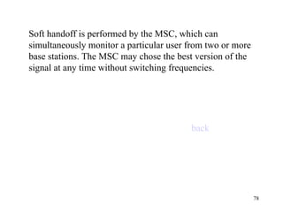 Soft handoff is performed by the MSC, which can simultaneously monitor a particular user from two or more base stations. The MSC may chose the best version of the signal at any time without switching frequencies. back 