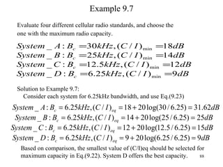 Example 9.7 Evaluate four different cellular radio standards, and choose the  one with the maximum radio capacity. Solution to Example 9.7: Consider each system for 6.25kHz bandwidth, and use Eq.(9.23) Based on comparison, the smallest value of (C/I)eq should be selected for maximum capacity in Eq.(9.22). System D offers the best capacity. 