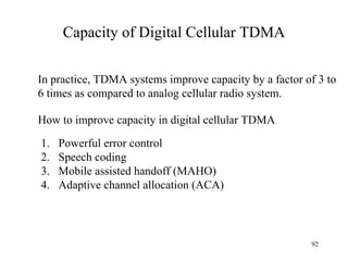 Capacity of Digital Cellular TDMA In practice, TDMA systems improve capacity by a factor of 3 to 6 times as compared to analog cellular radio system. Powerful error control Speech coding Mobile assisted handoff (MAHO) Adaptive channel allocation (ACA) How to improve capacity in digital cellular TDMA 