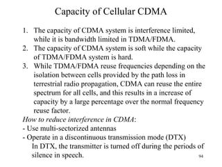 Capacity of Cellular CDMA How to reduce interference in CDMA : - Use multi-sectorized antennas - Operate in a discontinuous transmission mode (DTX) In DTX, the transmitter is turned off during the periods of silence in speech. The capacity of CDMA system is interference limited, while it is bandwidth limited in TDMA/FDMA. The capacity of CDMA system is soft while the capacity of TDMA/FDMA system is hard. While TDMA/FDMA reuse frequencies depending on the isolation between cells provided by the path loss in terrestrial radio propagation, CDMA can reuse the entire spectrum for all cells, and this results in a increase of capacity by a large percentage over the normal frequency reuse factor. 