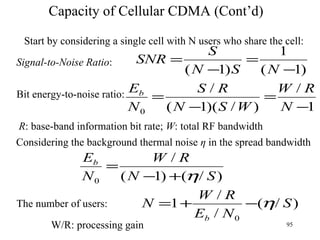 Capacity of Cellular CDMA (Cont’d) Start by considering a single cell with N users who share the cell: Signal-to-Noise Ratio : Bit energy-to-noise ratio: R : base-band information bit rate;  W : total RF bandwidth Considering the background thermal noise  η  in the spread bandwidth The number of users: W/R: processing gain 