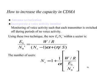 How to increase the capacity in CDMA ♠  Antenna sectorization ♠  Incorporate a voice activity monitor Monitoring of voice activity such that each transmitter is switched off during periods of no voice activity. Using these two technique, the new  E b /N 0 ’  within a sector is: The number of users: 