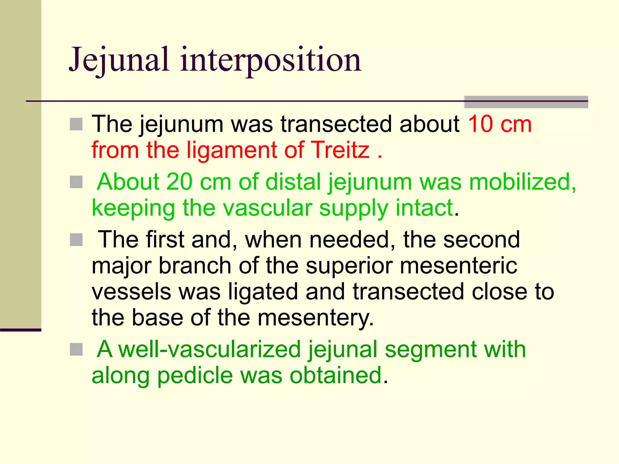 Jejunal interposition
 The jejunum was transected about 10 cm
from the ligament of Treitz .
 About 20 cm of distal jejunum was mobilized,
keeping the vascular supply intact.
 The first and, when needed, the second
major branch of the superior mesenteric
vessels was ligated and transected close to
the base of the mesentery.
 A well-vascularized jejunal segment with
along pedicle was obtained.
 