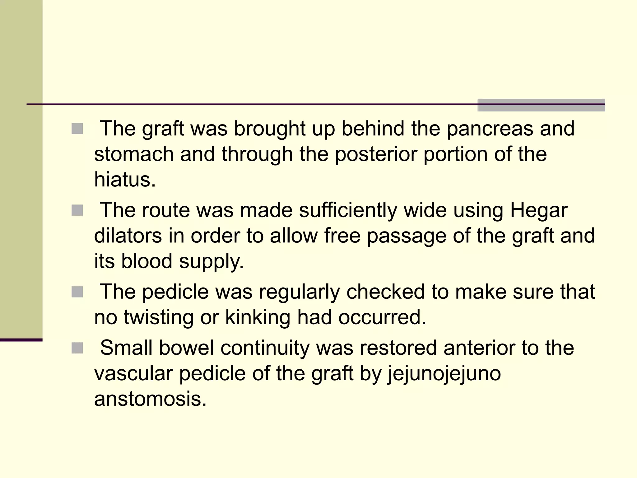  The graft was brought up behind the pancreas and
stomach and through the posterior portion of the
hiatus.
 The route was made sufficiently wide using Hegar
dilators in order to allow free passage of the graft and
its blood supply.
 The pedicle was regularly checked to make sure that
no twisting or kinking had occurred.
 Small bowel continuity was restored anterior to the
vascular pedicle of the graft by jejunojejuno
anstomosis.
 