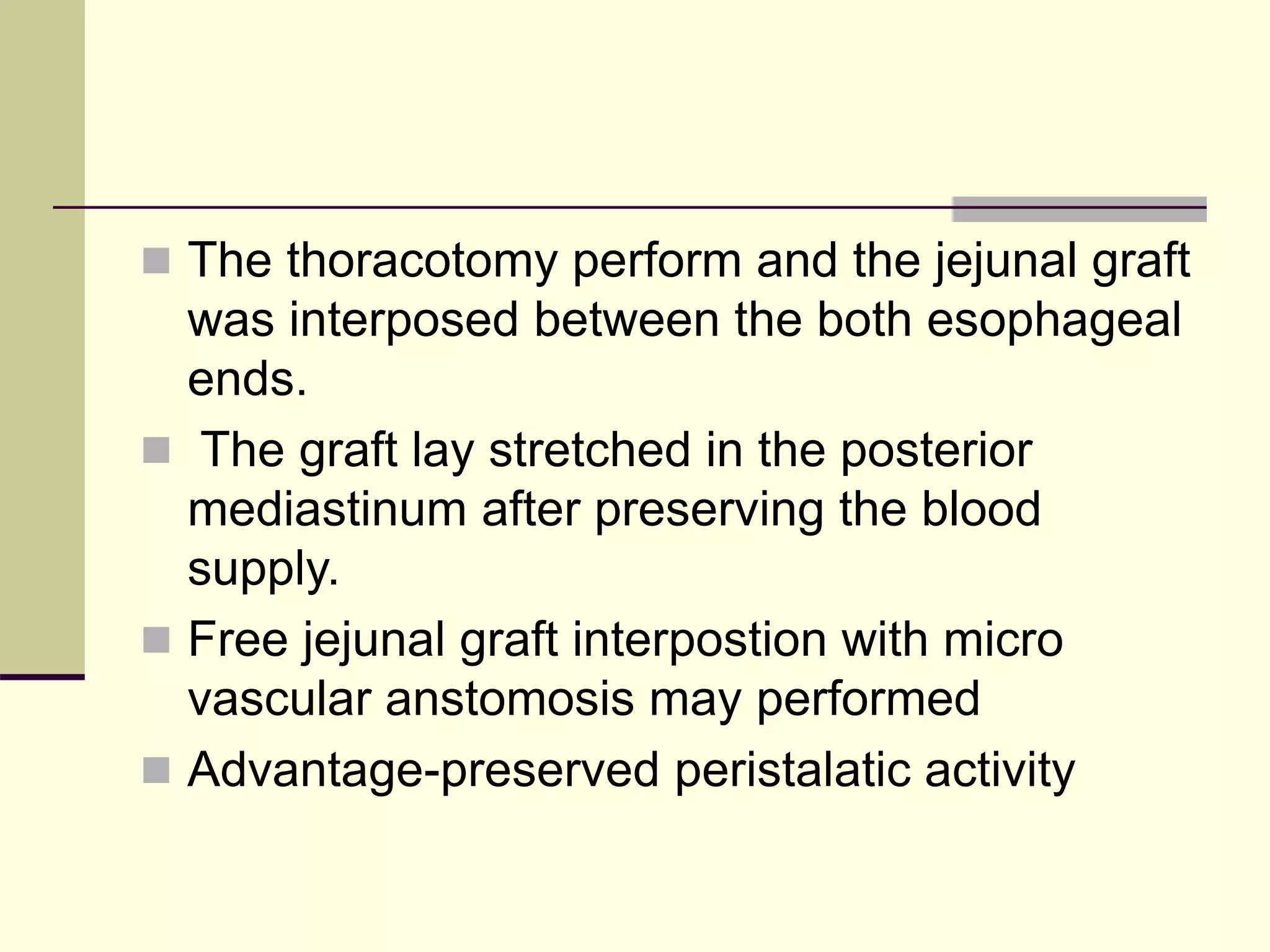  The thoracotomy perform and the jejunal graft
was interposed between the both esophageal
ends.
 The graft lay stretched in the posterior
mediastinum after preserving the blood
supply.
 Free jejunal graft interpostion with micro
vascular anstomosis may performed
 Advantage-preserved peristalatic activity
 