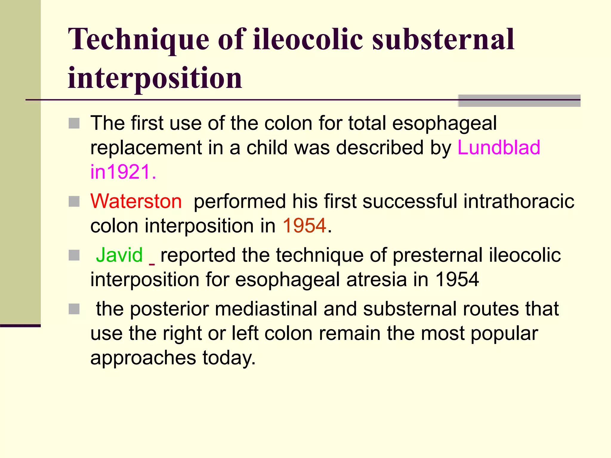 Technique of ileocolic substernal
interposition
 The first use of the colon for total esophageal
replacement in a child was described by Lundblad
in1921.
 Waterston performed his first successful intrathoracic
colon interposition in 1954.
 Javid reported the technique of presternal ileocolic
interposition for esophageal atresia in 1954
 the posterior mediastinal and substernal routes that
use the right or left colon remain the most popular
approaches today.
 
