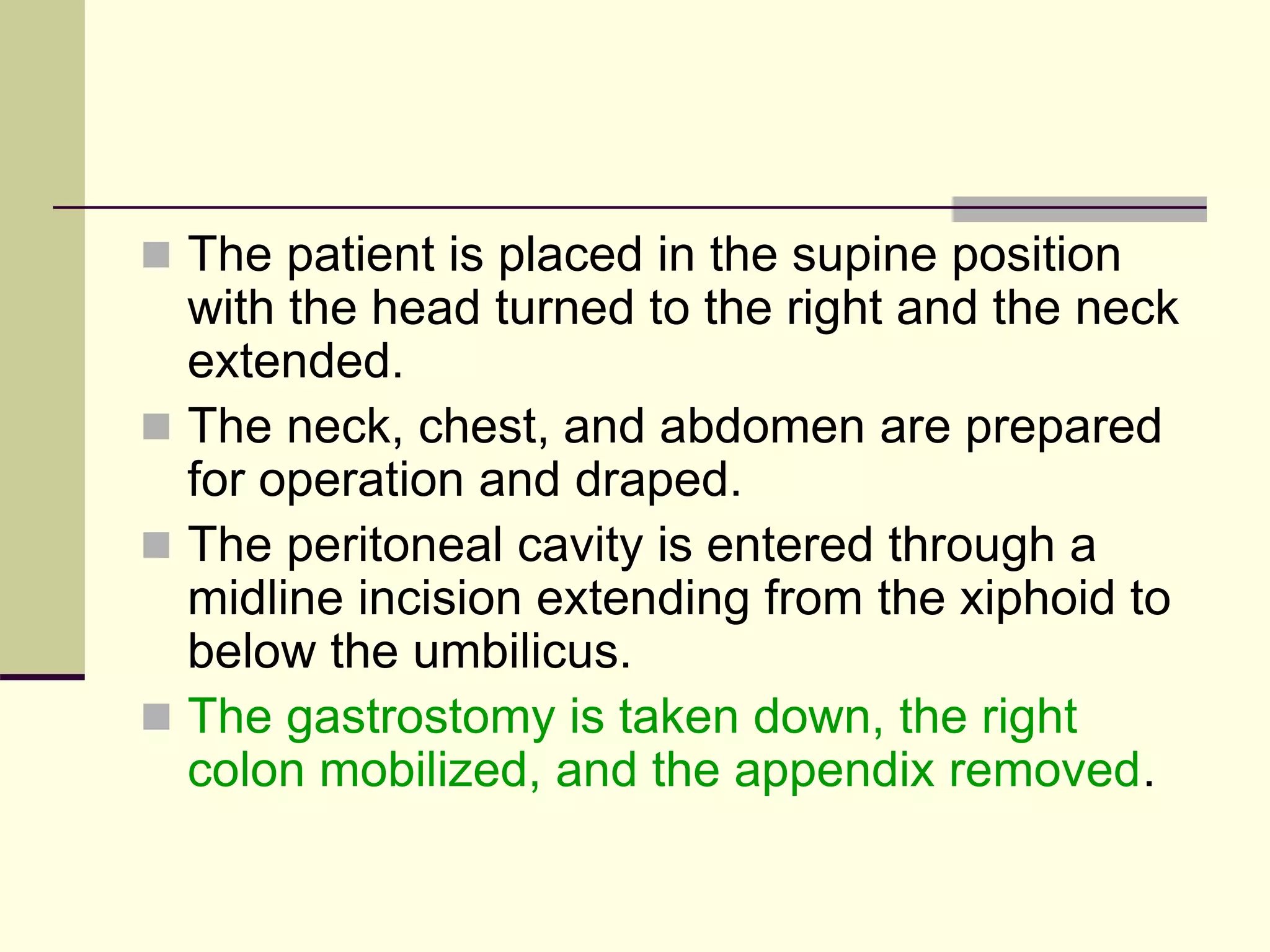  The patient is placed in the supine position
with the head turned to the right and the neck
extended.
 The neck, chest, and abdomen are prepared
for operation and draped.
 The peritoneal cavity is entered through a
midline incision extending from the xiphoid to
below the umbilicus.
 The gastrostomy is taken down, the right
colon mobilized, and the appendix removed.
 