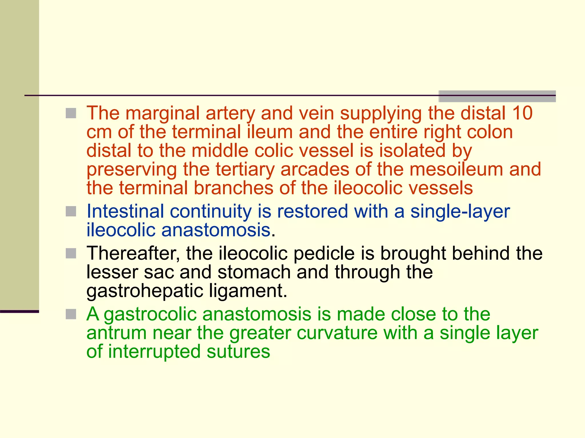  The marginal artery and vein supplying the distal 10
cm of the terminal ileum and the entire right colon
distal to the middle colic vessel is isolated by
preserving the tertiary arcades of the mesoileum and
the terminal branches of the ileocolic vessels
 Intestinal continuity is restored with a single-layer
ileocolic anastomosis.
 Thereafter, the ileocolic pedicle is brought behind the
lesser sac and stomach and through the
gastrohepatic ligament.
 A gastrocolic anastomosis is made close to the
antrum near the greater curvature with a single layer
of interrupted sutures
 