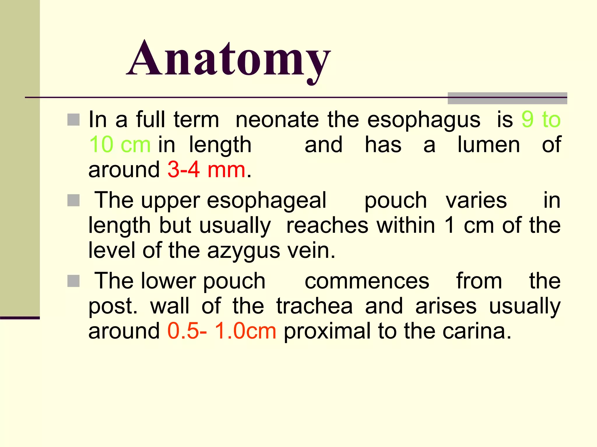 Anatomy
 In a full term neonate the esophagus is 9 to
10 cm in length and has a lumen of
around 3-4 mm.
 The upper esophageal pouch varies in
length but usually reaches within 1 cm of the
level of the azygus vein.
 The lower pouch commences from the
post. wall of the trachea and arises usually
around 0.5- 1.0cm proximal to the carina.
 