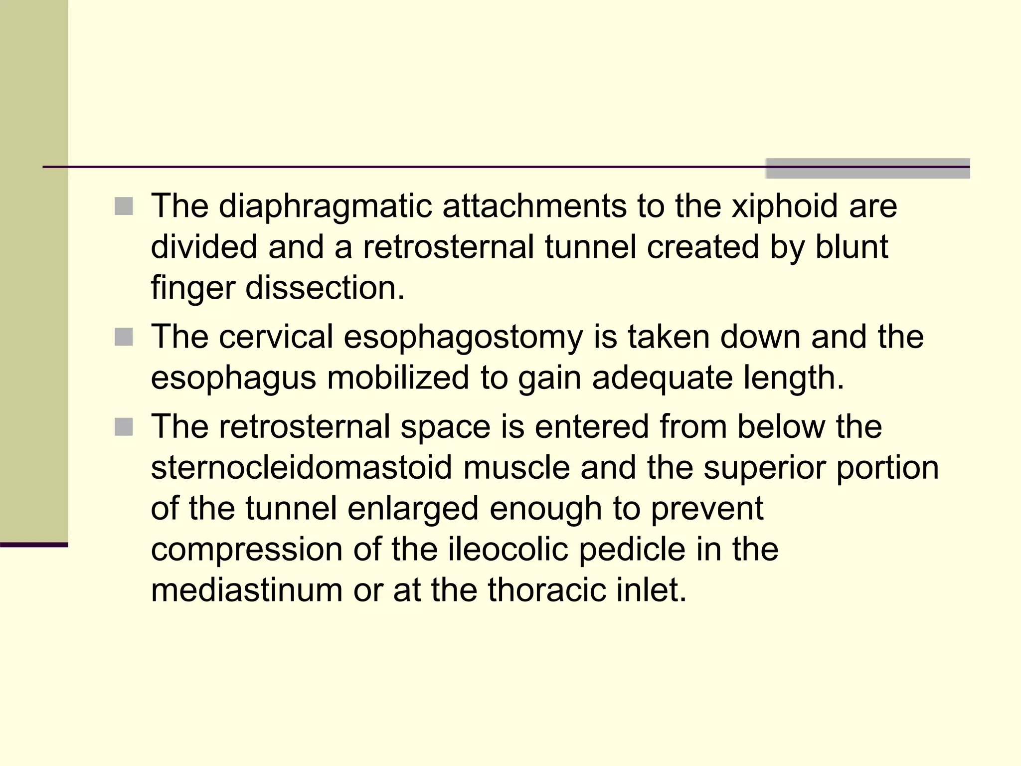  The diaphragmatic attachments to the xiphoid are
divided and a retrosternal tunnel created by blunt
finger dissection.
 The cervical esophagostomy is taken down and the
esophagus mobilized to gain adequate length.
 The retrosternal space is entered from below the
sternocleidomastoid muscle and the superior portion
of the tunnel enlarged enough to prevent
compression of the ileocolic pedicle in the
mediastinum or at the thoracic inlet.
 
