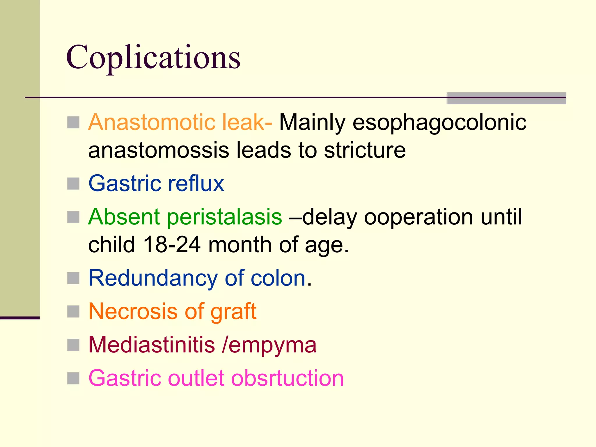 Coplications
 Anastomotic leak- Mainly esophagocolonic
anastomossis leads to stricture
 Gastric reflux
 Absent peristalasis –delay ooperation until
child 18-24 month of age.
 Redundancy of colon.
 Necrosis of graft
 Mediastinitis /empyma
 Gastric outlet obsrtuction
 