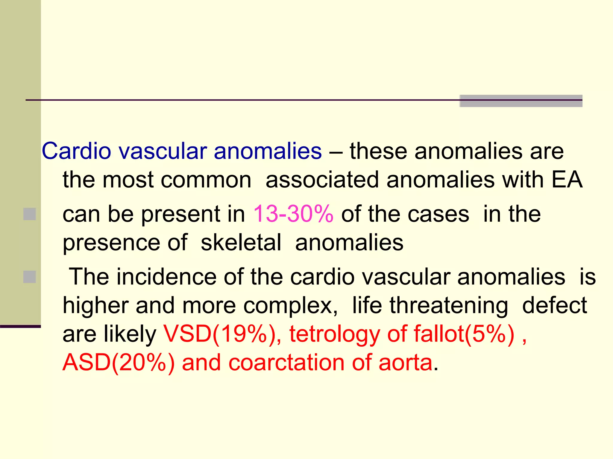 Cardio vascular anomalies – these anomalies are
the most common associated anomalies with EA
 can be present in 13-30% of the cases in the
presence of skeletal anomalies
 The incidence of the cardio vascular anomalies is
higher and more complex, life threatening defect
are likely VSD(19%), tetrology of fallot(5%) ,
ASD(20%) and coarctation of aorta.
 