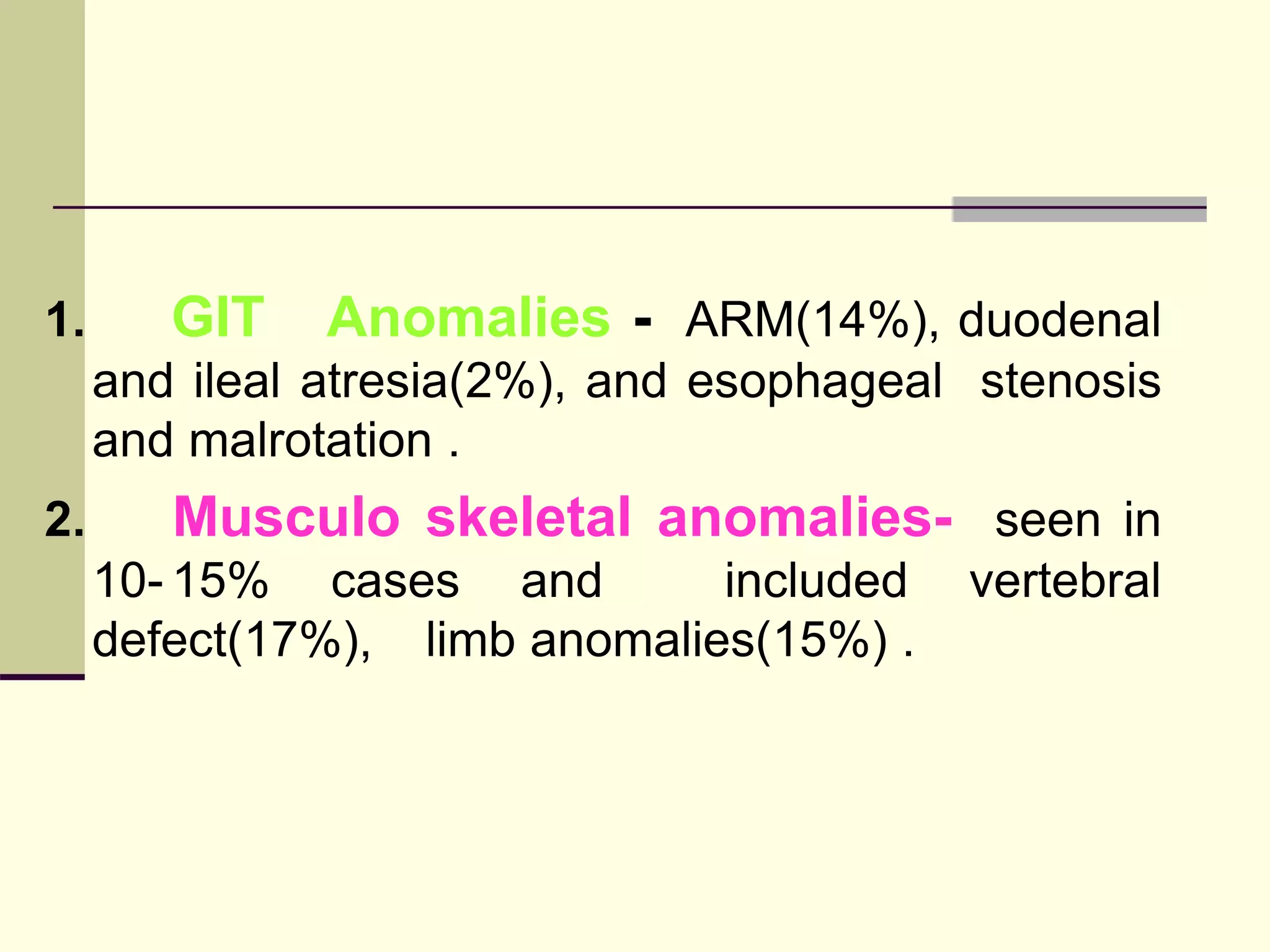 1. GIT Anomalies - ARM(14%), duodenal
and ileal atresia(2%), and esophageal stenosis
and malrotation .
2. Musculo skeletal anomalies- seen in
10- 15% cases and included vertebral
defect(17%), limb anomalies(15%) .
 