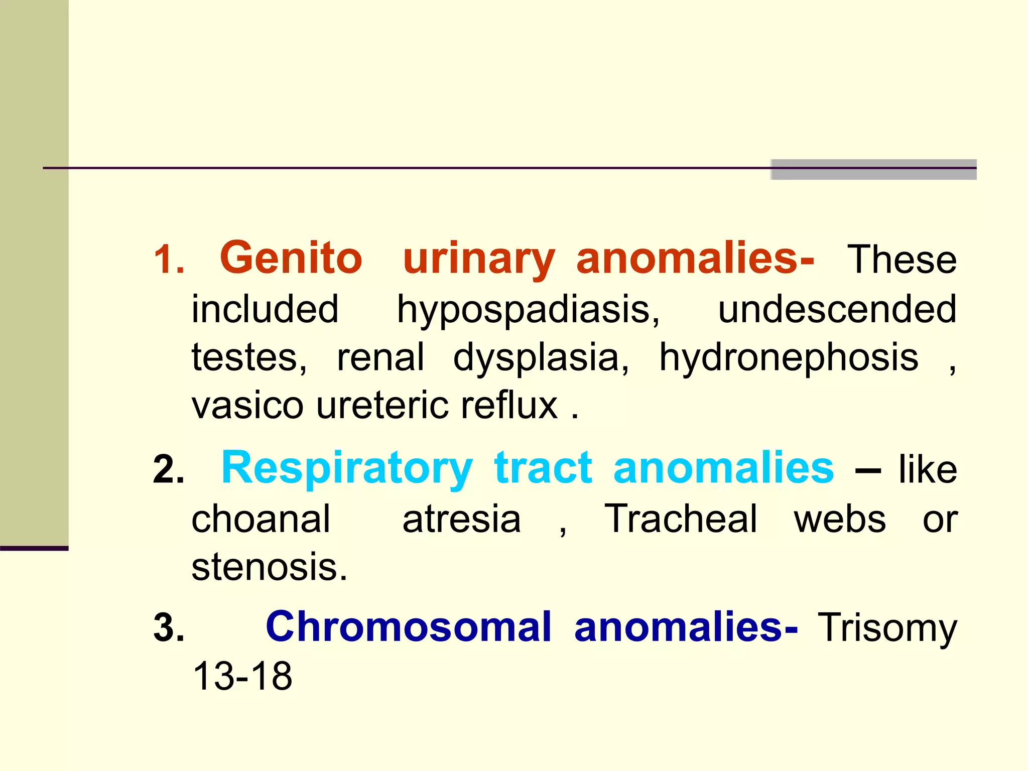 1. Genito urinary anomalies- These
included hypospadiasis, undescended
testes, renal dysplasia, hydronephosis ,
vasico ureteric reflux .
2. Respiratory tract anomalies – like
choanal atresia , Tracheal webs or
stenosis.
3. Chromosomal anomalies- Trisomy
13-18
 
