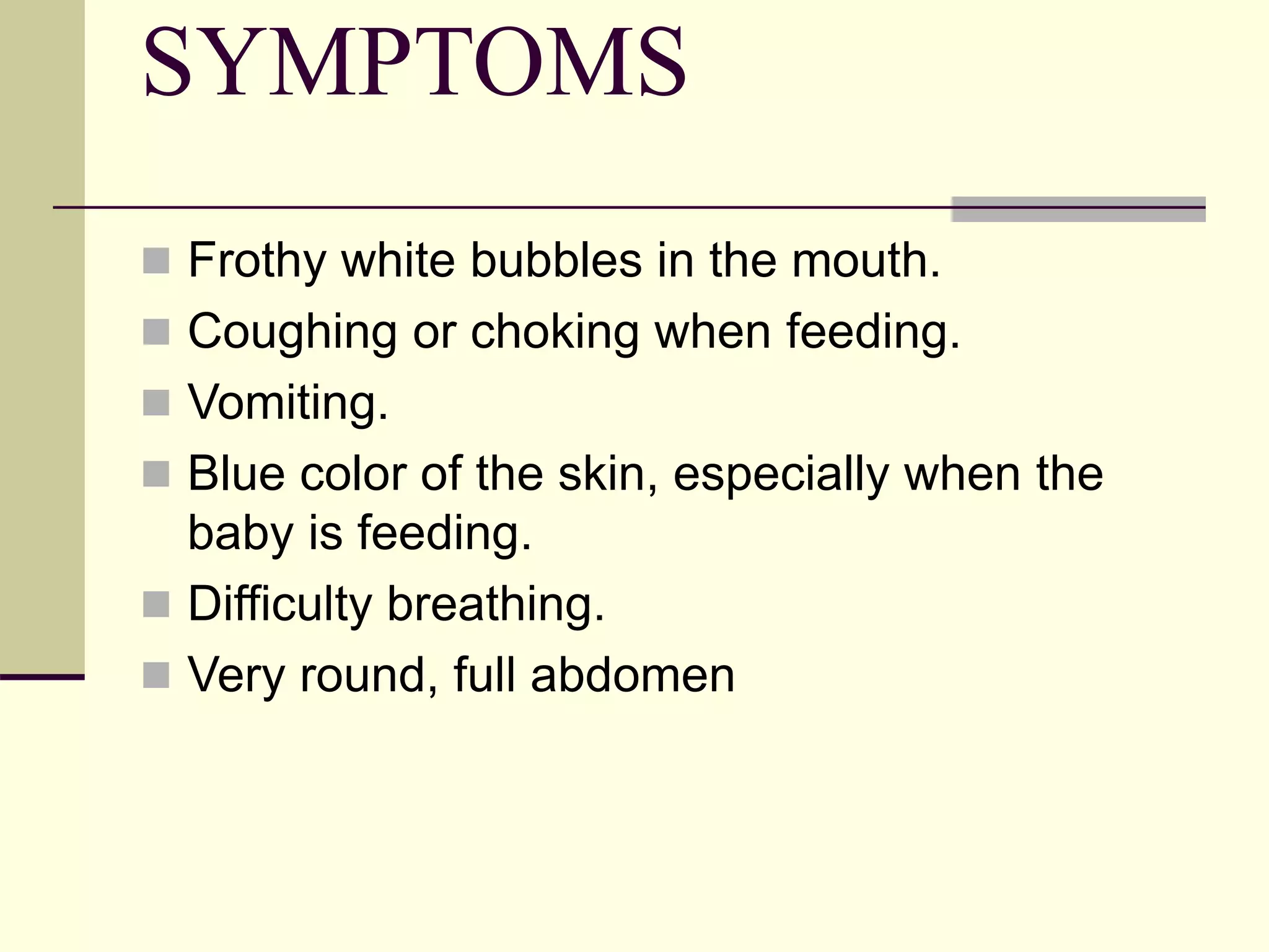 SYMPTOMS
 Frothy white bubbles in the mouth.
 Coughing or choking when feeding.
 Vomiting.
 Blue color of the skin, especially when the
baby is feeding.
 Difficulty breathing.
 Very round, full abdomen
 