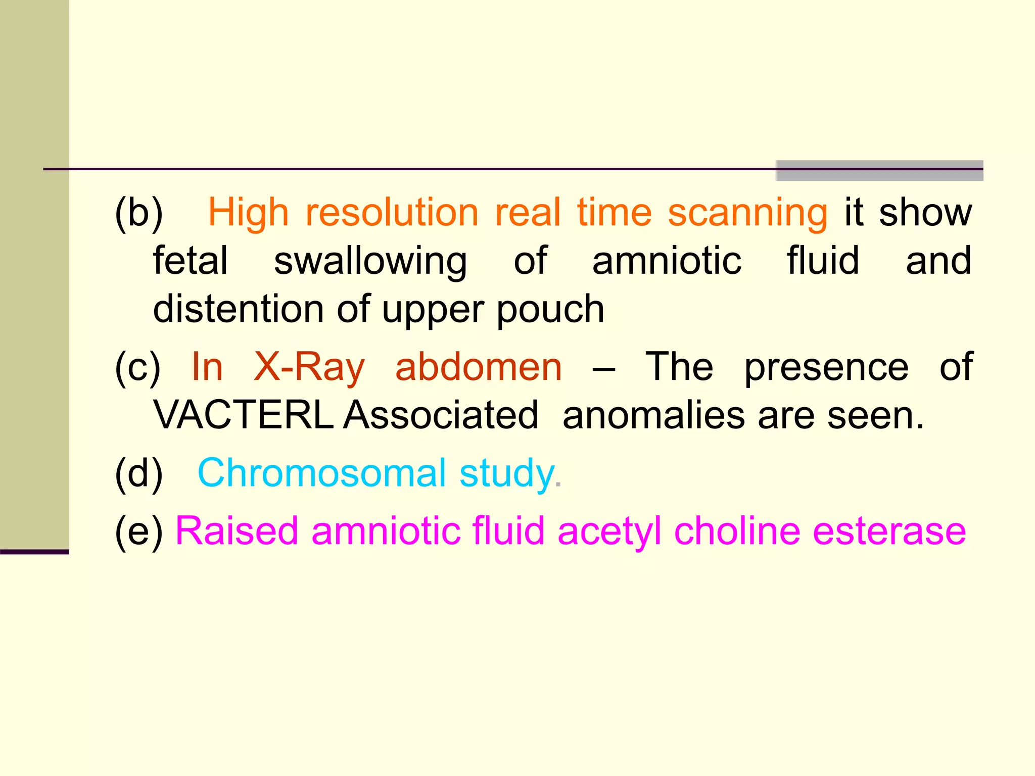 (b) High resolution real time scanning it show
fetal swallowing of amniotic fluid and
distention of upper pouch
(c) In X-Ray abdomen – The presence of
VACTERL Associated anomalies are seen.
(d) Chromosomal study.
(e) Raised amniotic fluid acetyl choline esterase
 