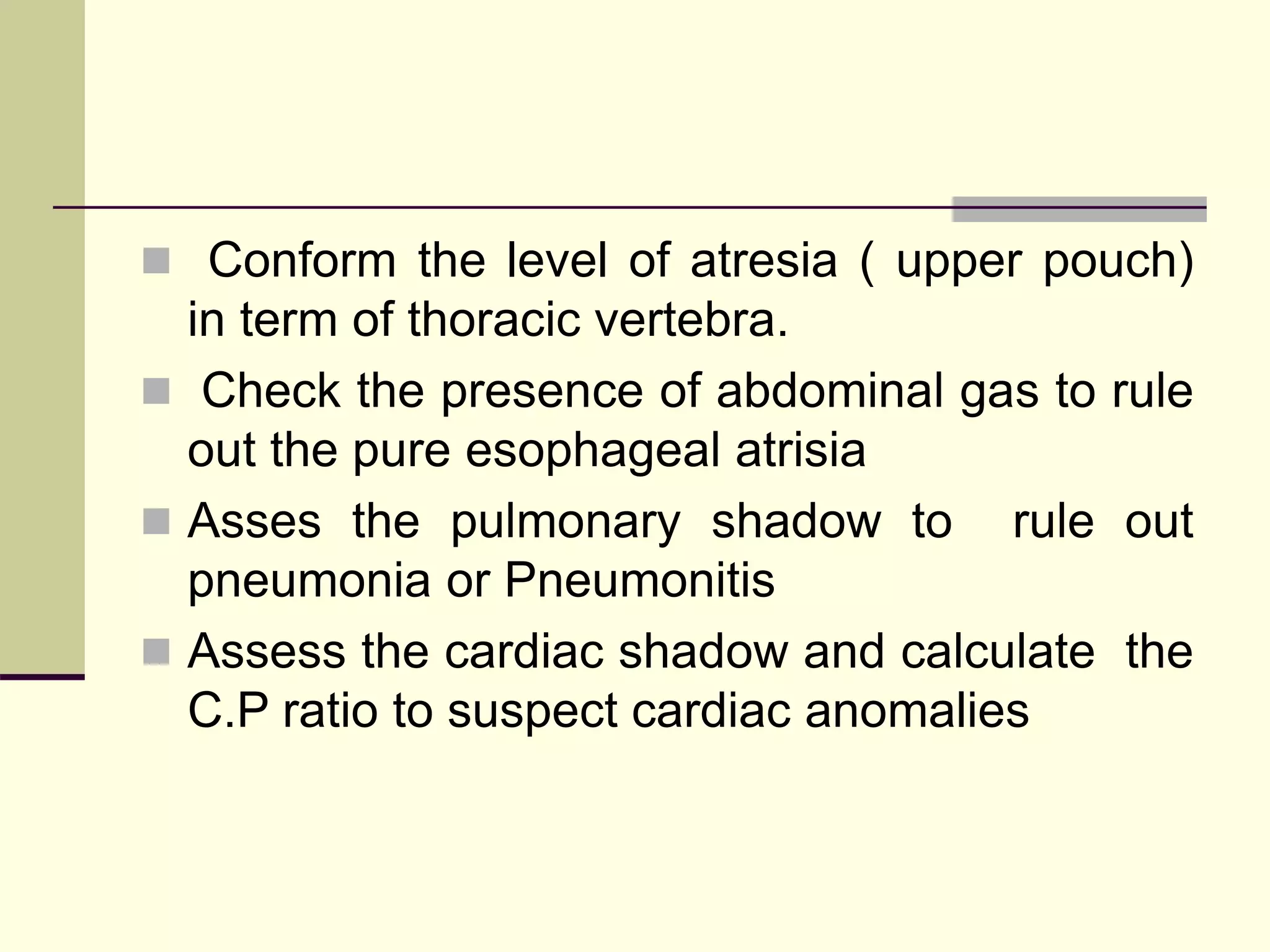  Conform the level of atresia ( upper pouch)
in term of thoracic vertebra.
 Check the presence of abdominal gas to rule
out the pure esophageal atrisia
 Asses the pulmonary shadow to rule out
pneumonia or Pneumonitis
 Assess the cardiac shadow and calculate the
C.P ratio to suspect cardiac anomalies
 