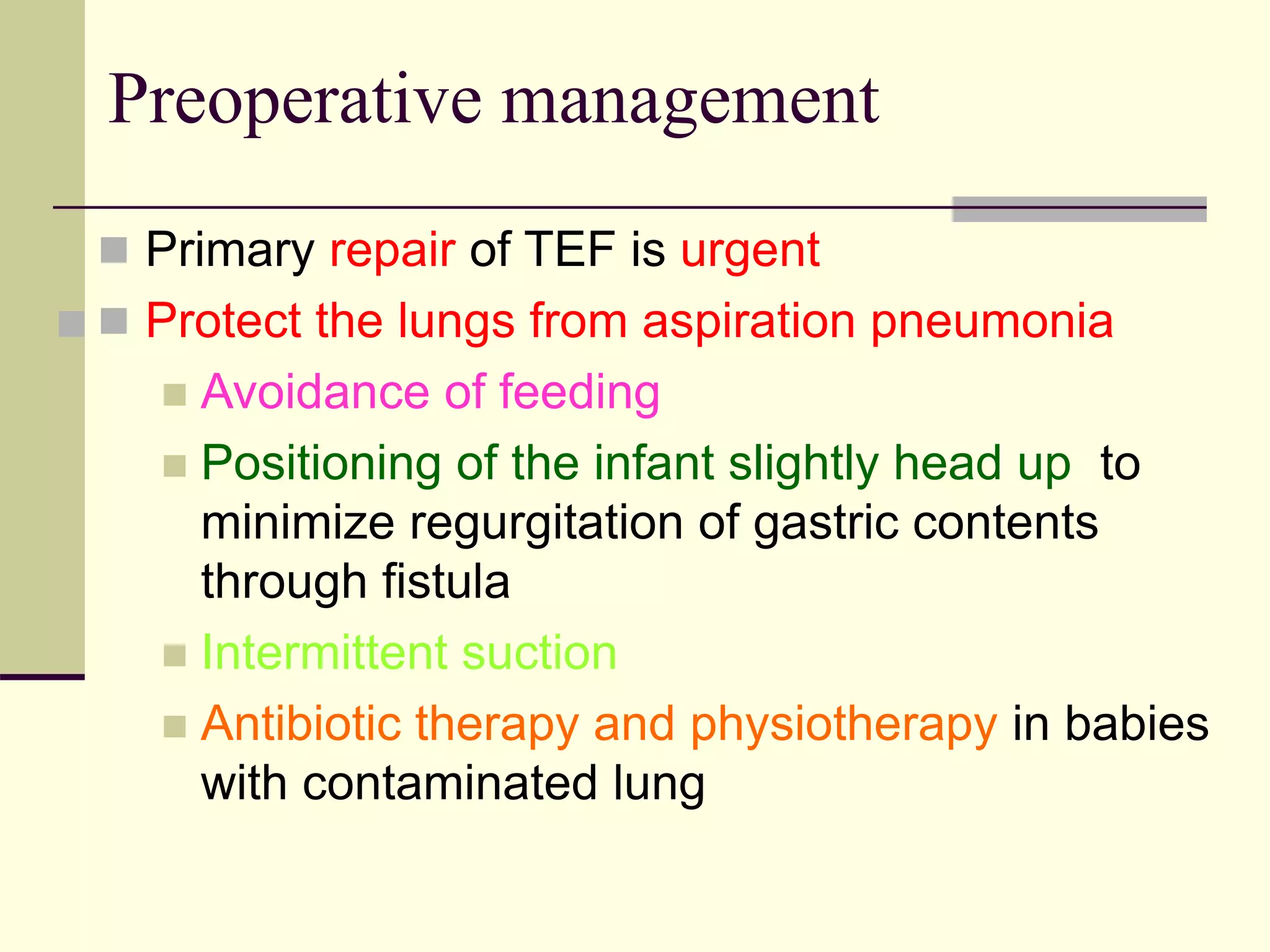 
 Primary repair of TEF is urgent
 Protect the lungs from aspiration pneumonia
 Avoidance of feeding
 Positioning of the infant slightly head up to
minimize regurgitation of gastric contents
through fistula
 Intermittent suction
 Antibiotic therapy and physiotherapy in babies
with contaminated lung
Preoperative management
 