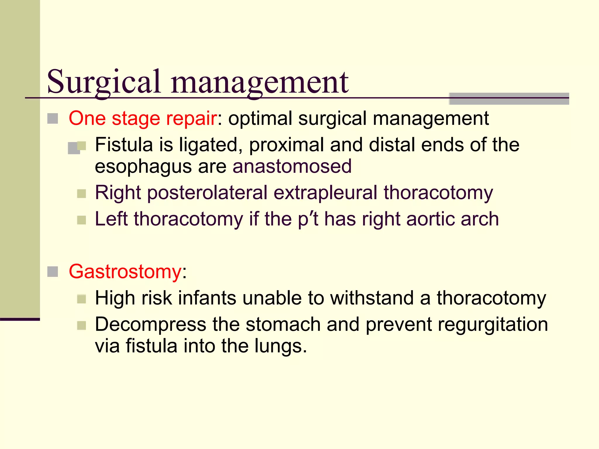 
Surgical management
 One stage repair: optimal surgical management
 Fistula is ligated, proximal and distal ends of the
esophagus are anastomosed
 Right posterolateral extrapleural thoracotomy
 Left thoracotomy if the p’t has right aortic arch
 Gastrostomy:
 High risk infants unable to withstand a thoracotomy
 Decompress the stomach and prevent regurgitation
via fistula into the lungs.
 