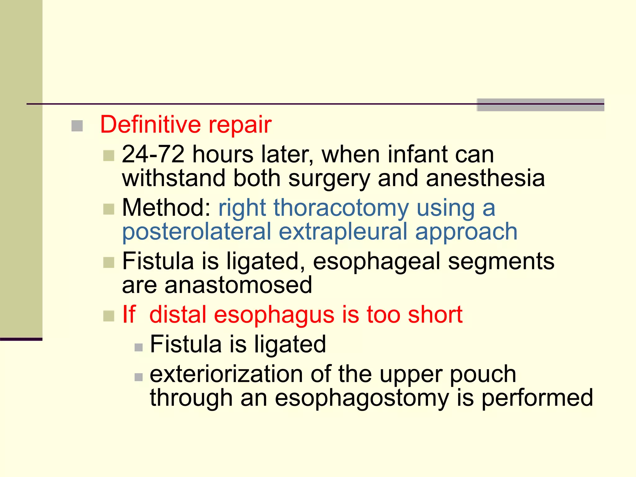  Definitive repair
 24-72 hours later, when infant can
withstand both surgery and anesthesia
 Method: right thoracotomy using a
posterolateral extrapleural approach
 Fistula is ligated, esophageal segments
are anastomosed
 If distal esophagus is too short
 Fistula is ligated
 exteriorization of the upper pouch
through an esophagostomy is performed
 