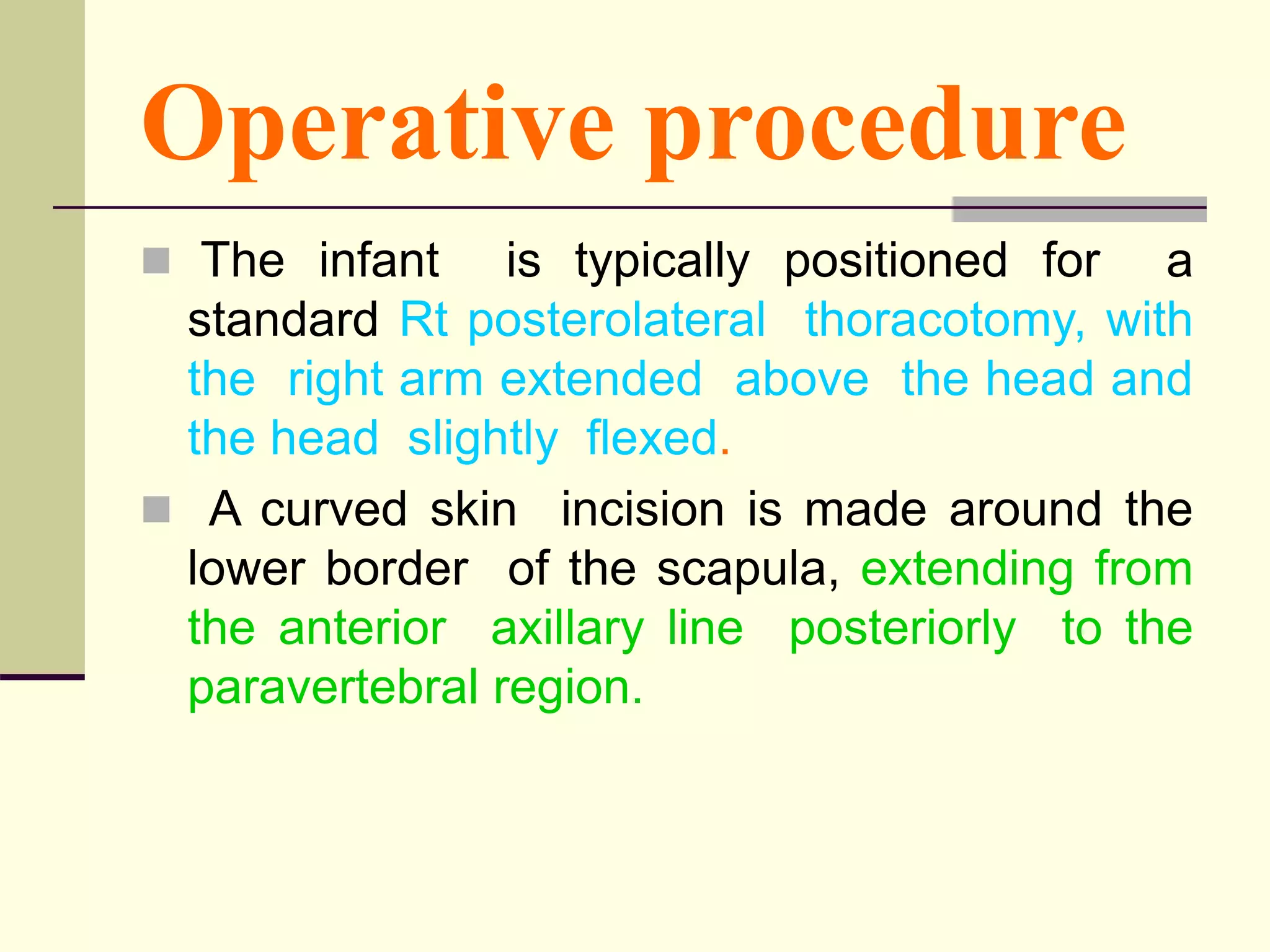 Operative procedure
 The infant is typically positioned for a
standard Rt posterolateral thoracotomy, with
the right arm extended above the head and
the head slightly flexed.
 A curved skin incision is made around the
lower border of the scapula, extending from
the anterior axillary line posteriorly to the
paravertebral region.
 