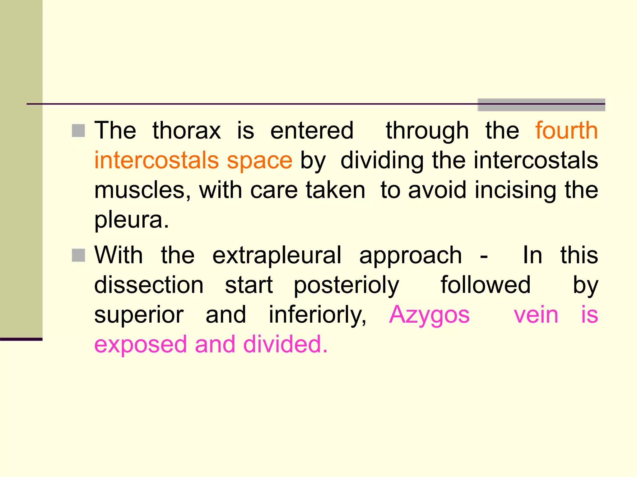  The thorax is entered through the fourth
intercostals space by dividing the intercostals
muscles, with care taken to avoid incising the
pleura.
 With the extrapleural approach - In this
dissection start posterioly followed by
superior and inferiorly, Azygos vein is
exposed and divided.
 